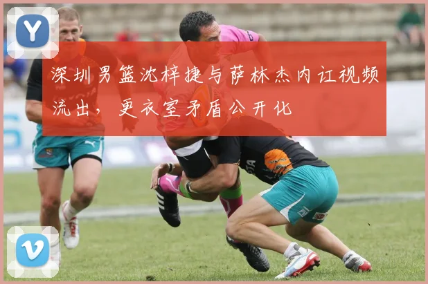 深圳男篮沈梓捷与萨林杰内讧视频流出，更衣室矛盾公开化