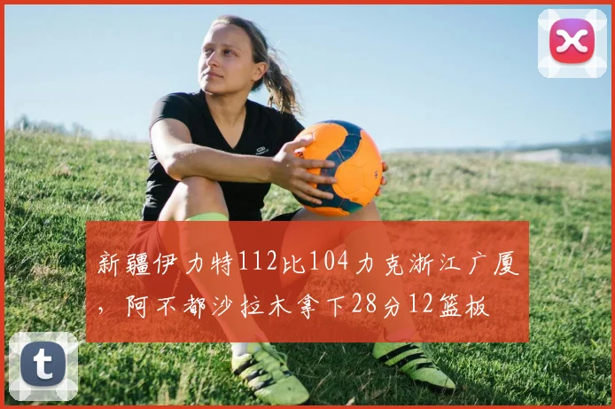 新疆伊力特112比104力克浙江广厦，阿不都沙拉木拿下28分12篮板