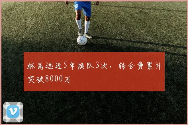 林高远近5年换队3次，转会费累计突破8000万